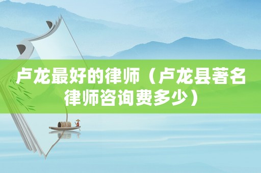 盧龍最好的律師（盧龍縣著名律師咨詢費多少）