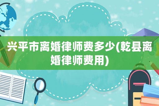 興平市離婚律師費多少(乾縣離婚律師費用)