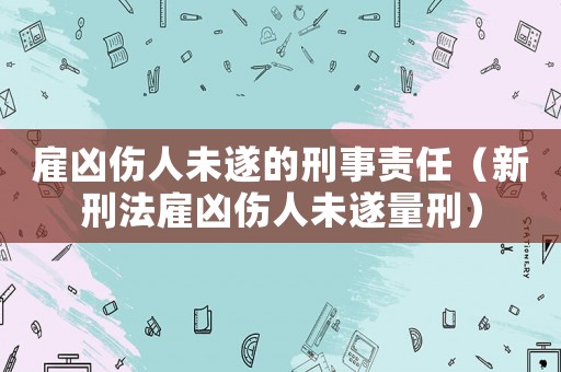 雇兇傷人未遂的刑事責(zé)任（新刑法雇兇傷人未遂量刑）