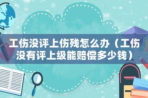 工傷沒評上傷殘怎么辦（工傷沒有評上級能賠償多少錢）