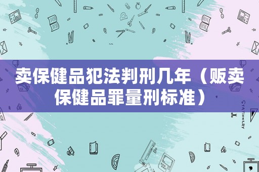 賣保健品犯法判刑幾年（販賣保健品罪量刑標(biāo)準(zhǔn)）