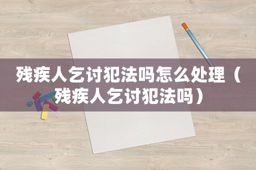 殘疾人乞討犯法嗎怎么處理（殘疾人乞討犯法嗎）