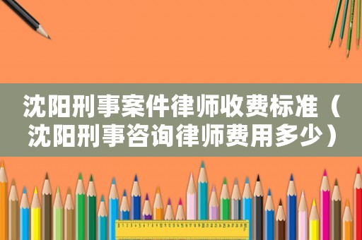 沈陽刑事案件律師收費標準（沈陽刑事咨詢律師費用多少）
