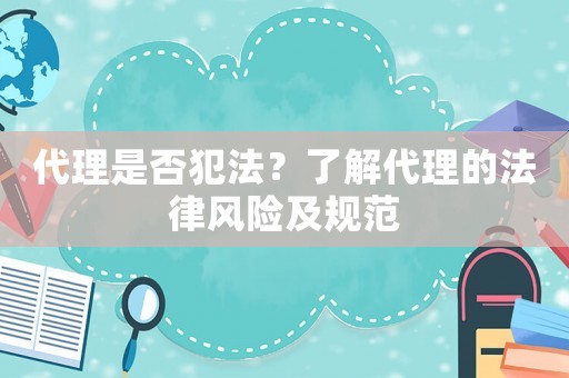代理是否犯法？了解代理的法律風(fēng)險(xiǎn)及規(guī)范