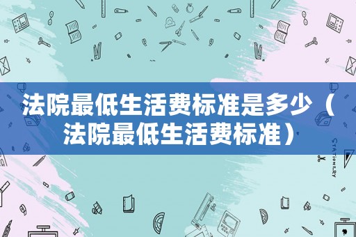 法院最低生活費(fèi)標(biāo)準(zhǔn)是多少（法院最低生活費(fèi)標(biāo)準(zhǔn)）