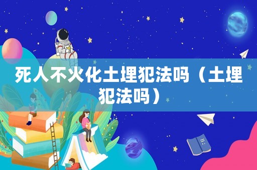 死人不火化土埋犯法嗎（土埋犯法嗎）