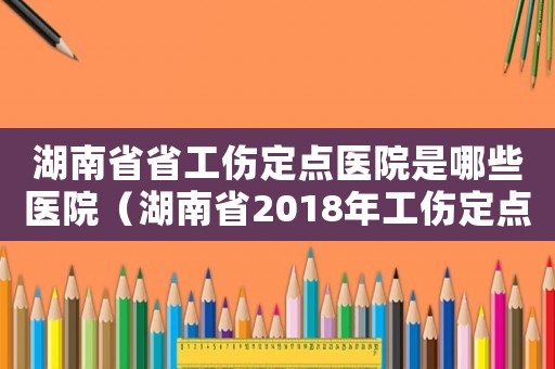 湖南省省工傷定點(diǎn)醫(yī)院是哪些醫(yī)院（湖南省2018年工傷定點(diǎn)醫(yī)院）