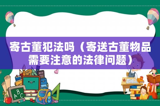 寄古董犯法嗎（寄送古董物品需要注意的法律問題）