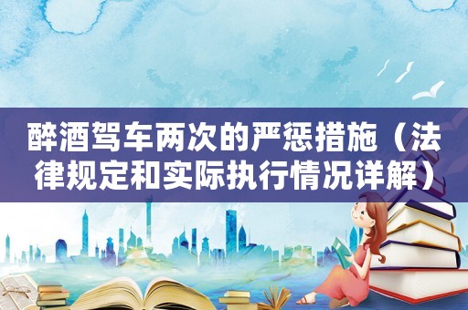 醉酒駕車兩次的嚴懲措施（法律規定和實際執行情況詳解）