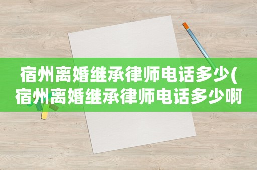 宿州離婚繼承律師電話多少(宿州離婚繼承律師電話多少啊)