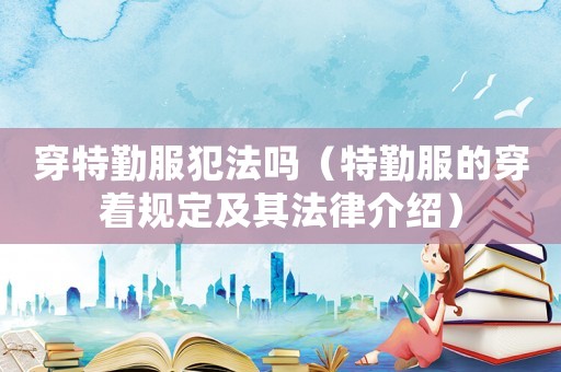 穿特勤服犯法嗎（特勤服的穿著規定及其法律介紹）