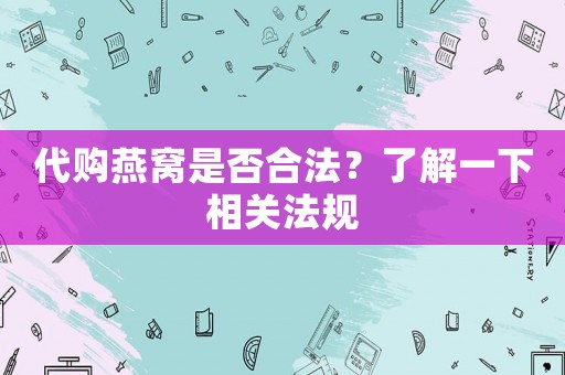 代購燕窩是否合法？了解一下相關(guān)法規(guī)