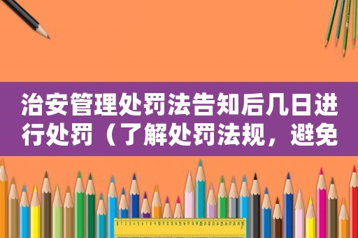 治安管理處罰法告知后幾日進行處罰（了解處罰法規，避免違規行為）