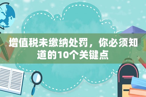 增值稅未繳納處罰，你必須知道的10個(gè)關(guān)鍵點(diǎn)