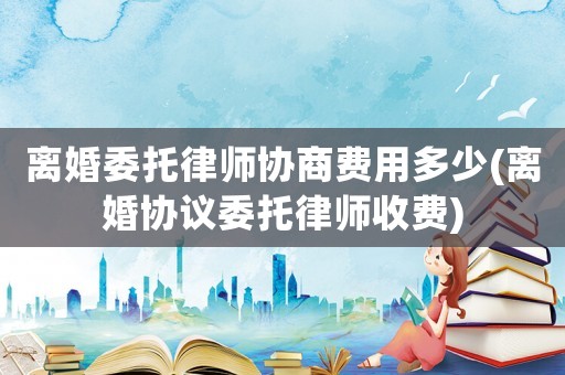 離婚委托律師協商費用多少(離婚協議委托律師收費)