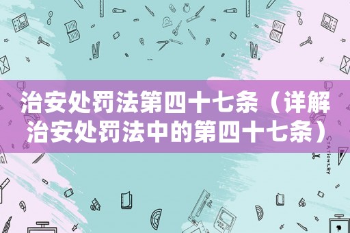 治安處罰法第四十七條（詳解治安處罰法中的第四十七條）