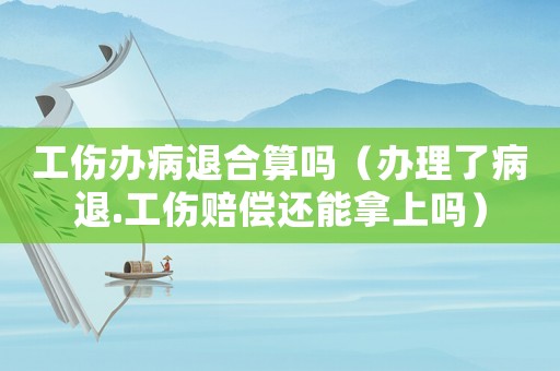 工傷辦病退合算嗎（辦理了病退.工傷賠償還能拿上嗎）