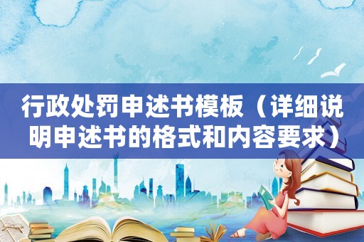 行政處罰申述書模板（詳細說明申述書的格式和內容要求）