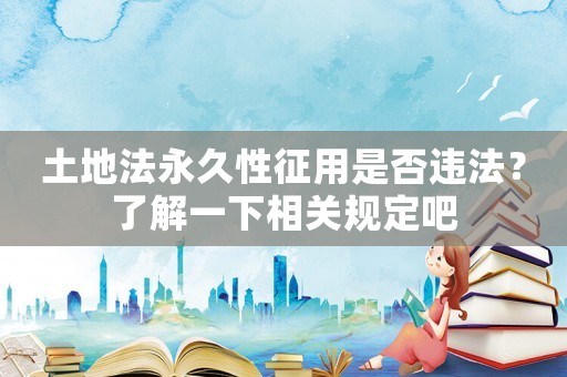 土地法永久性征用是否違法？了解一下相關(guān)規(guī)定吧
