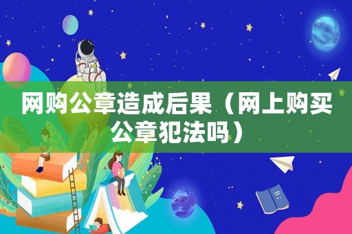 網(wǎng)購公章造成后果（網(wǎng)上購買公章犯法嗎）