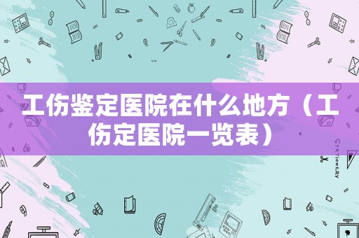 工傷鑒定醫院在什么地方（工傷定醫院一覽表）