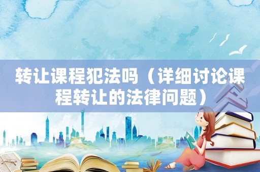 轉(zhuǎn)讓課程犯法嗎（詳細(xì)討論課程轉(zhuǎn)讓的法律問(wèn)題）