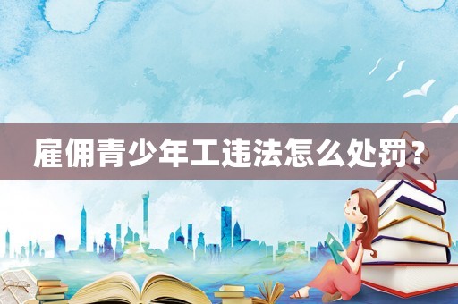 雇傭青少年工違法怎么處罰？