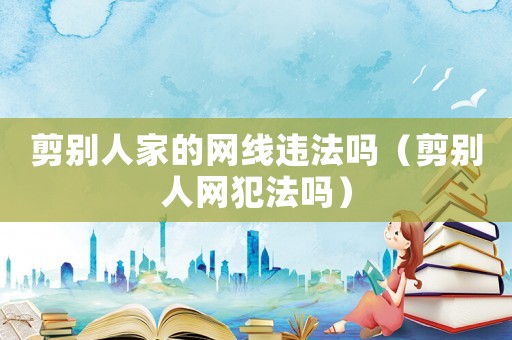 剪別人家的網(wǎng)線違法嗎（剪別人網(wǎng)犯法嗎）