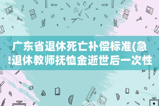 廣東省退休死亡補償標準(急!退休教師撫恤金逝世后一次性補助是多少？廣東省的？)