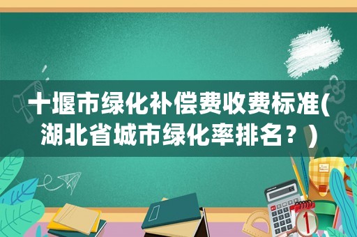 十堰市綠化補償費收費標準(湖北省城市綠化率排名？)