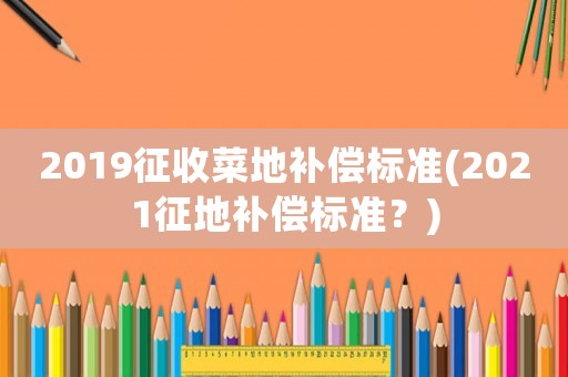 2019征收菜地補償標準(2021征地補償標準？)
