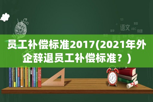 員工補償標準2017(2021年外企辭退員工補償標準？)