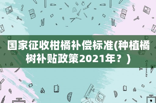 國家征收柑橘補償標準(種植橘樹補貼政策2021年？)