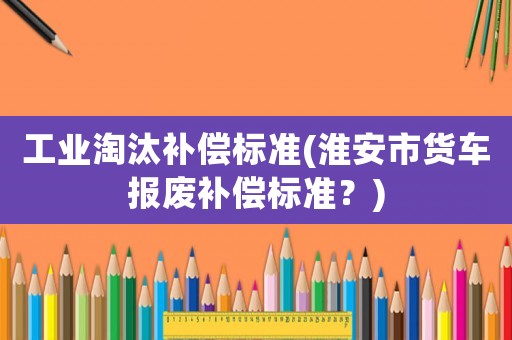 工業淘汰補償標準(淮安市貨車報廢補償標準？)