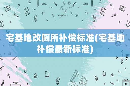 宅基地改廁所補償標準(宅基地補償最新標準)