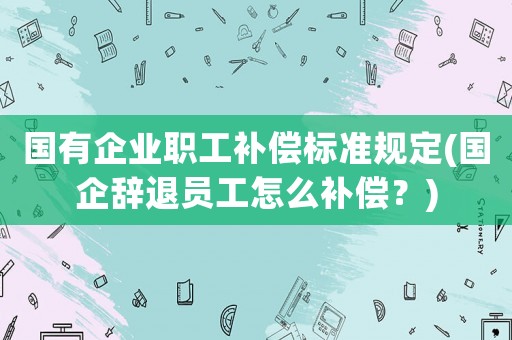 國有企業職工補償標準規定(國企辭退員工怎么補償？)