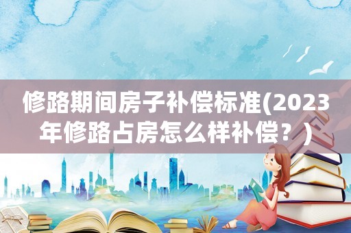 修路期間房子補償標準(2023年修路占房怎么樣補償？)