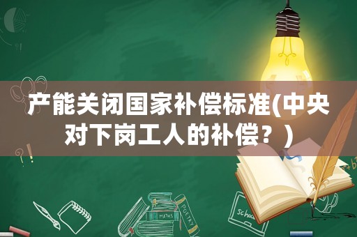 產(chǎn)能關(guān)閉國(guó)家補(bǔ)償標(biāo)準(zhǔn)(中央對(duì)下崗工人的補(bǔ)償？)