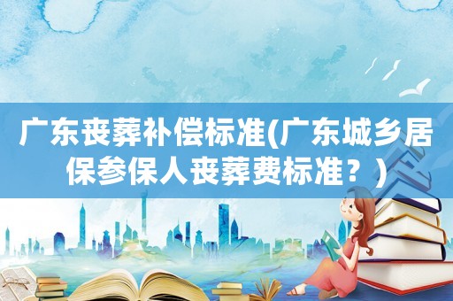 廣東喪葬補償標準(廣東城鄉居保參保人喪葬費標準？)
