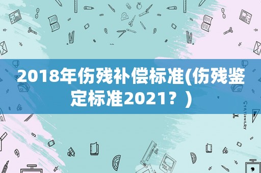2018年傷殘補償標準(傷殘鑒定標準2021？)