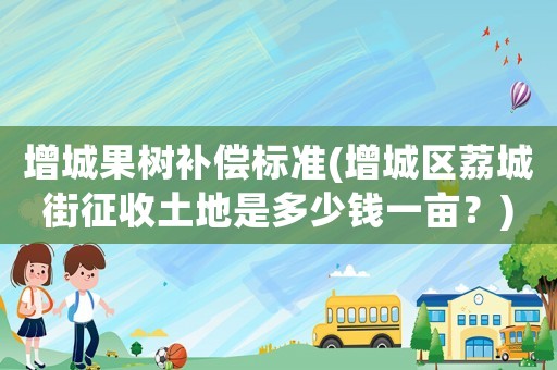 增城果樹補償標準(增城區荔城街征收土地是多少錢一畝？)