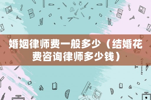 婚姻律師費一般多少（結婚花費咨詢律師多少錢）