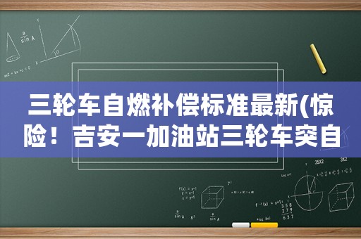 三輪車自燃補償標準最新(驚險！吉安一加油站三輪車突自燃，員工6秒滅火, 你怎么看？)