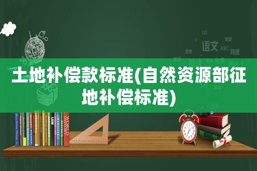 土地補償款標準(自然資源部征地補償標準)
