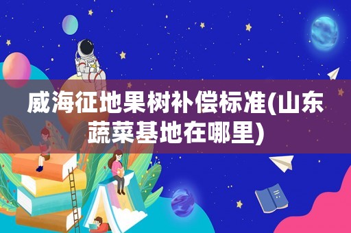 威海征地果樹補償標準(山東蔬菜基地在哪里)