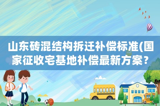 山東磚混結構拆遷補償標準(國家征收宅基地補償最新方案？)
