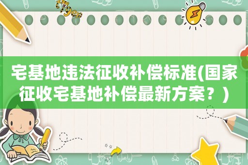 宅基地違法征收補償標準(國家征收宅基地補償最新方案？)