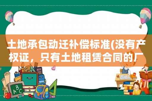 土地承包動遷補償標準(沒有產權證，只有土地租賃合同的廠房，拆遷怎么賠償？)
