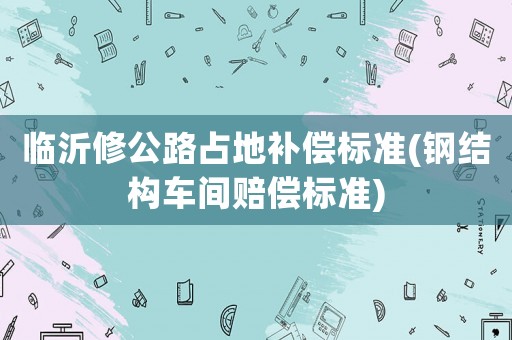 臨沂修公路占地補償標準(鋼結構車間賠償標準)