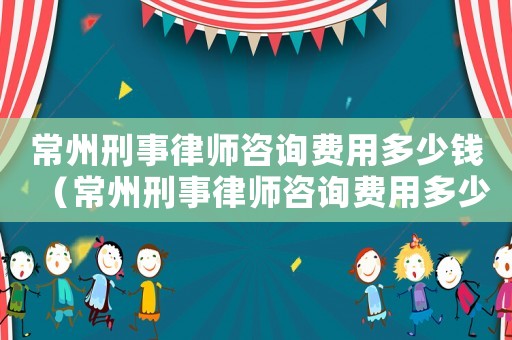 常州刑事律師咨詢費用多少錢（常州刑事律師咨詢費用多少）
